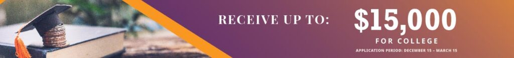 Receive up to $15,000 for college. Application period: December 15 - March 15